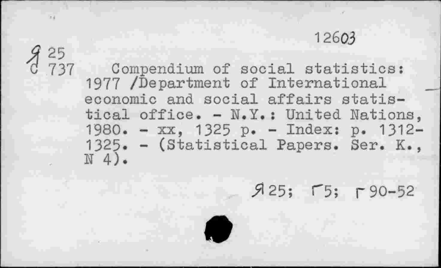 ﻿12603
25
737 Compendium of social statistics: 1977 /Department of International economic and social affairs statistical office. - N.Y.: United Nations, 1980. - xx, 1325 p. - Index: p. 1312-1325» - (Statistical Papers. Ser. K., N 4).
^25; T5; r 90-52